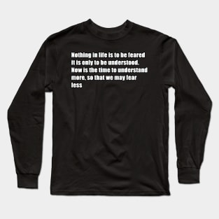 nothing in life is to be feared it is only to be understood. now is the time to understand more, so that we may fear less Long Sleeve T-Shirt